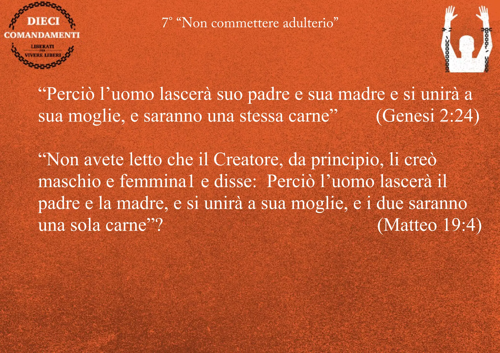 7° “Non commettere adulterio”
“Perciò l’uomo lascerà suo padre e sua madre e si unirà a
sua moglie, e saranno una stessa carne” (Genesi 2:24)
“Non avete letto che il Creatore, da principio, li creò
maschio e femmina1 e disse: Perciò l’uomo lascerà il
padre e la madre, e si unirà a sua moglie, e i due saranno
una sola carne”? (Matteo 19:4)
 