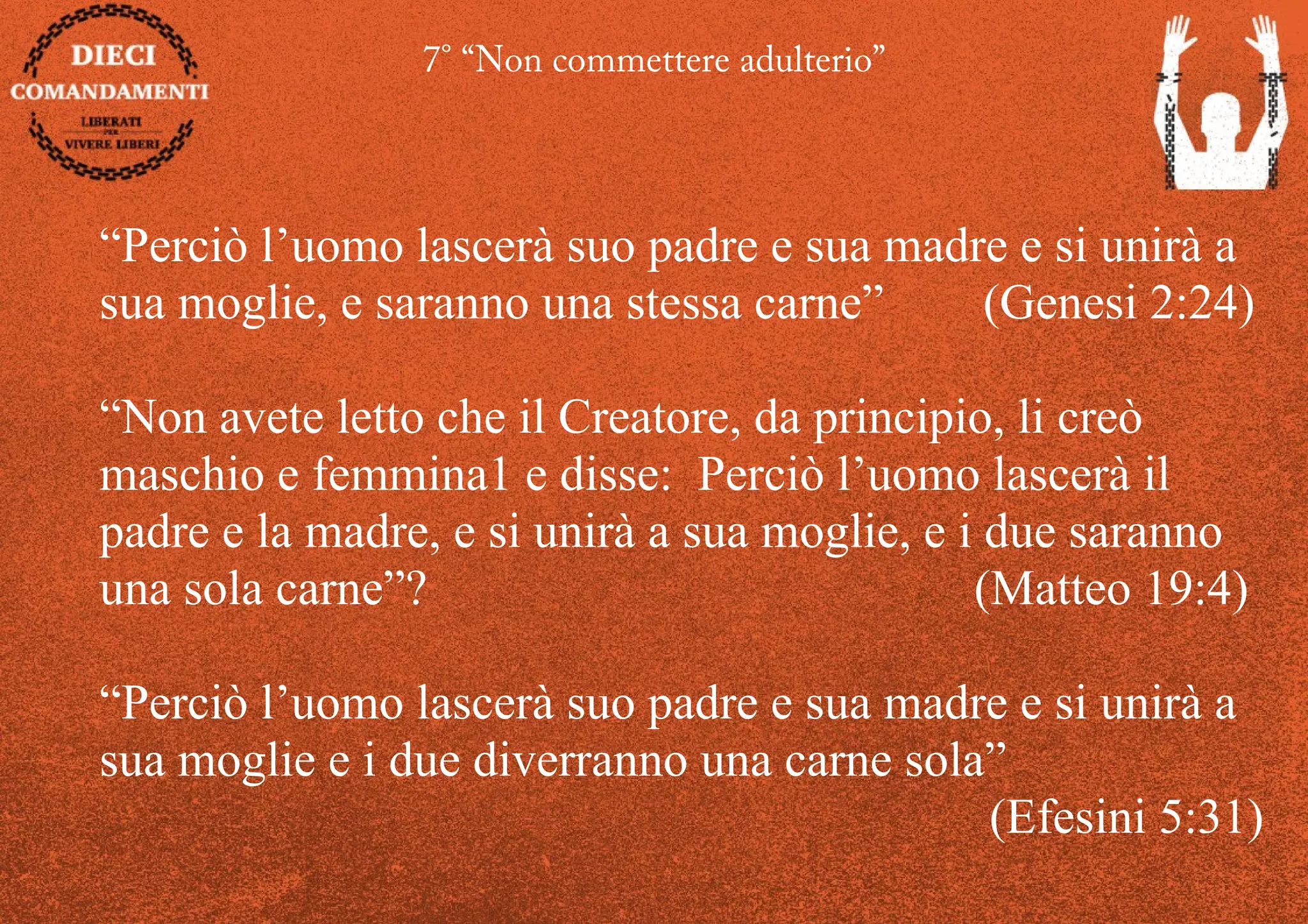 7° “Non commettere adulterio”
“Perciò l’uomo lascerà suo padre e sua madre e si unirà a
sua moglie, e saranno una stessa carne” (Genesi 2:24)
“Non avete letto che il Creatore, da principio, li creò
maschio e femmina1 e disse: Perciò l’uomo lascerà il
padre e la madre, e si unirà a sua moglie, e i due saranno
una sola carne”? (Matteo 19:4)
“Perciò l’uomo lascerà suo padre e sua madre e si unirà a
sua moglie e i due diverranno una carne sola”
(Efesini 5:31)
 