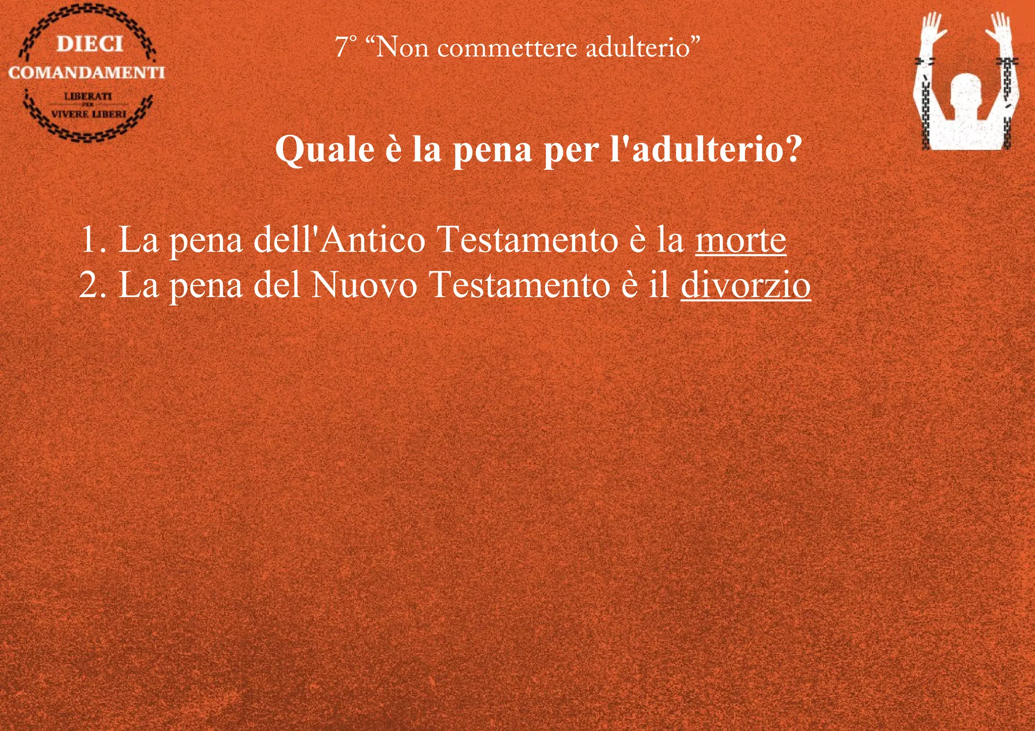 7° “Non commettere adulterio”
Quale è la pena per l'adulterio?
1. La pena dell'Antico Testamento è la morte
2. La pena del Nuovo Testamento è il divorzio
 