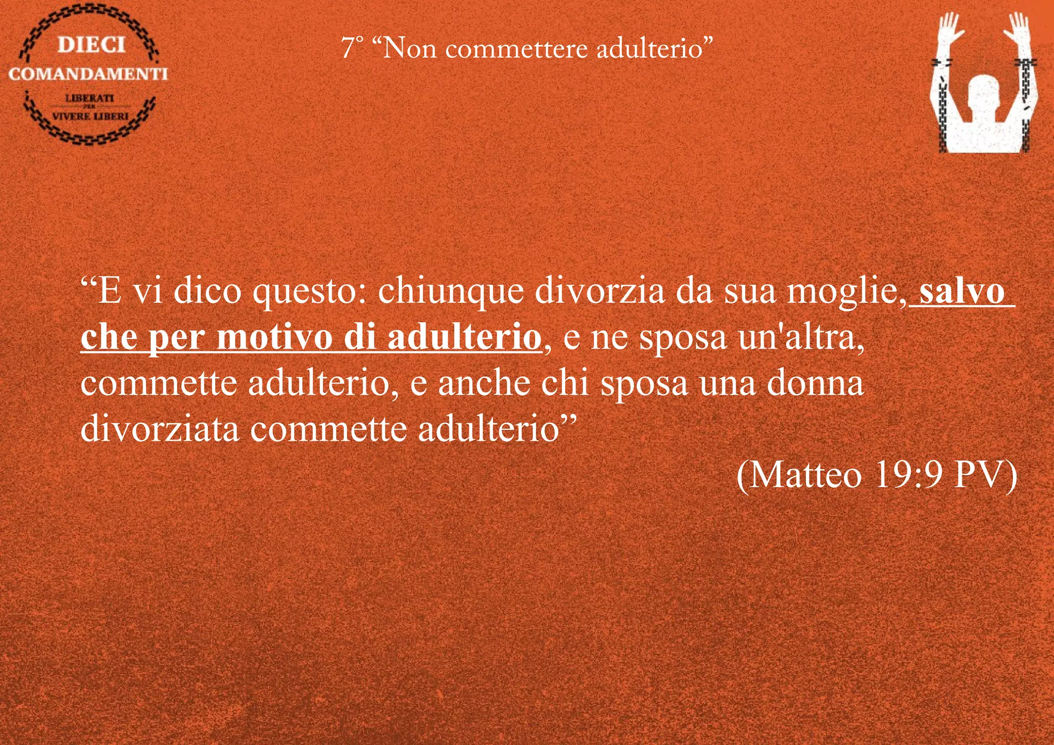 7° “Non commettere adulterio”
“E vi dico questo: chiunque divorzia da sua moglie, salvo
che per motivo di adulterio, e ne sposa un'altra,
commette adulterio, e anche chi sposa una donna
divorziata commette adulterio”
(Matteo 19:9 PV)
 