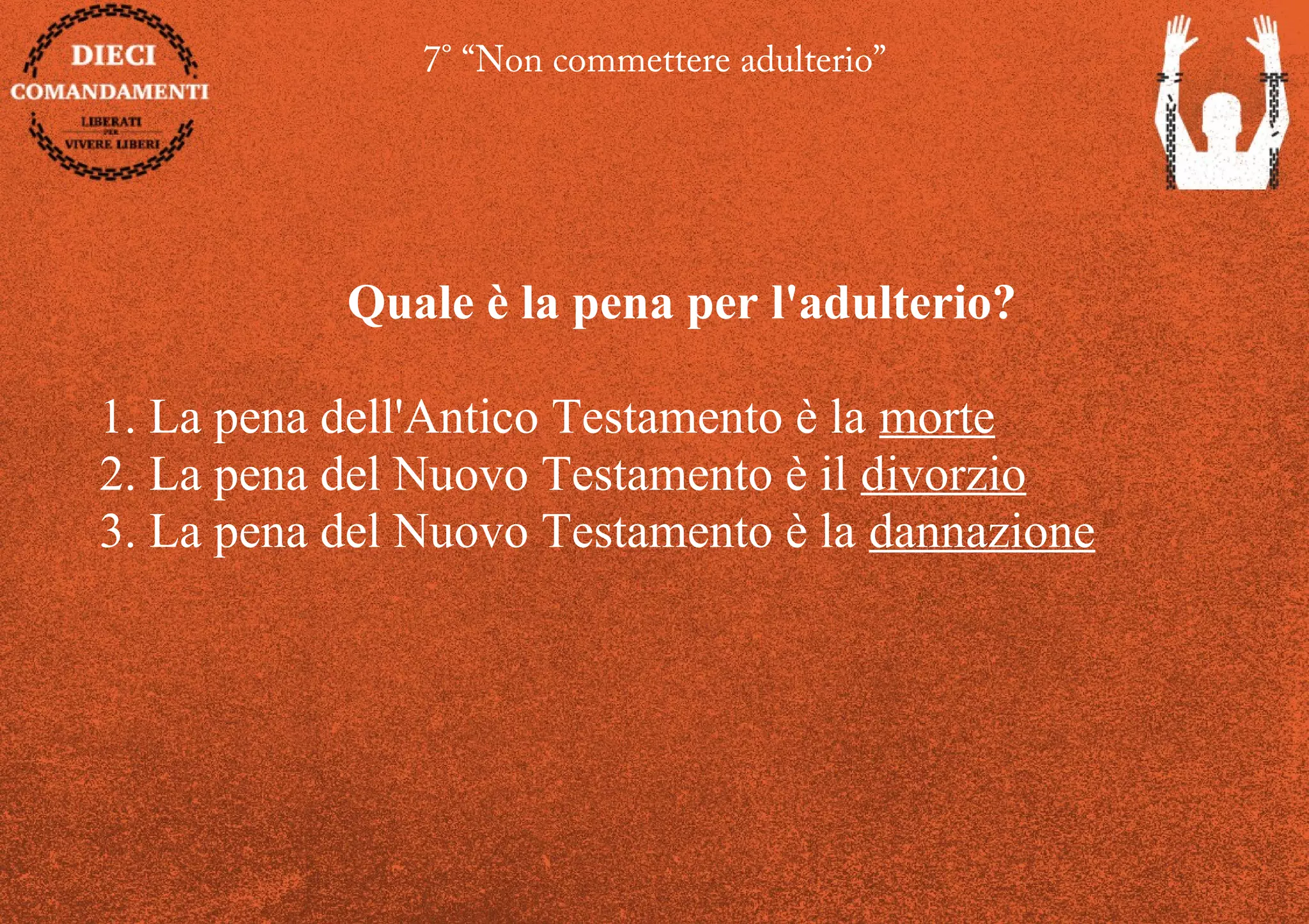 7° “Non commettere adulterio”
Quale è la pena per l'adulterio?
1. La pena dell'Antico Testamento è la morte
2. La pena del Nuovo Testamento è il divorzio
3. La pena del Nuovo Testamento è la dannazione
 