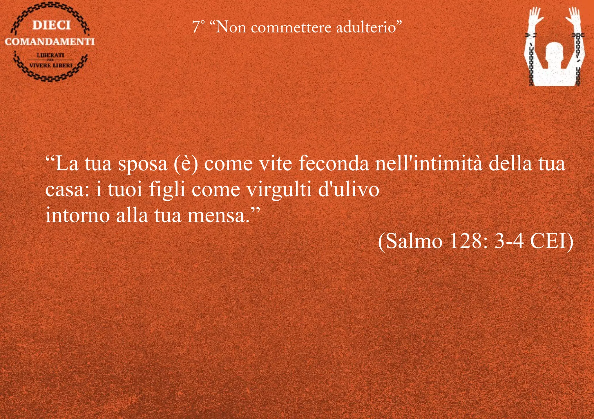 7° “Non commettere adulterio”
“La tua sposa (è) come vite feconda nell'intimità della tua
casa: i tuoi figli come virgulti d'ulivo
intorno alla tua mensa.”
(Salmo 128: 3-4 CEI)
 