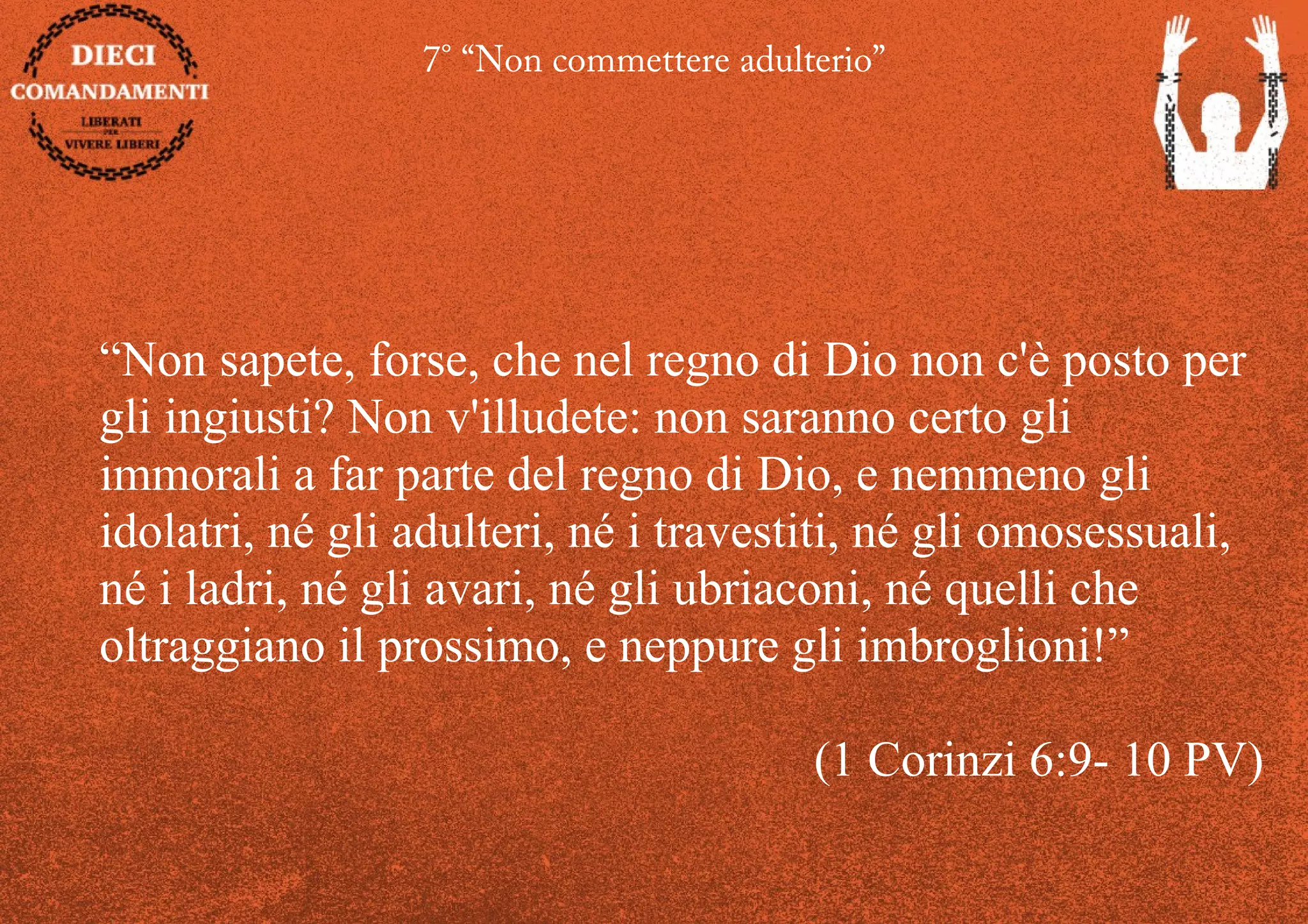 7° “Non commettere adulterio”
“Non sapete, forse, che nel regno di Dio non c'è posto per
gli ingiusti? Non v'illudete: non saranno certo gli
immorali a far parte del regno di Dio, e nemmeno gli
idolatri, né gli adulteri, né i travestiti, né gli omosessuali,
né i ladri, né gli avari, né gli ubriaconi, né quelli che
oltraggiano il prossimo, e neppure gli imbroglioni!”
(1 Corinzi 6:9- 10 PV)
 