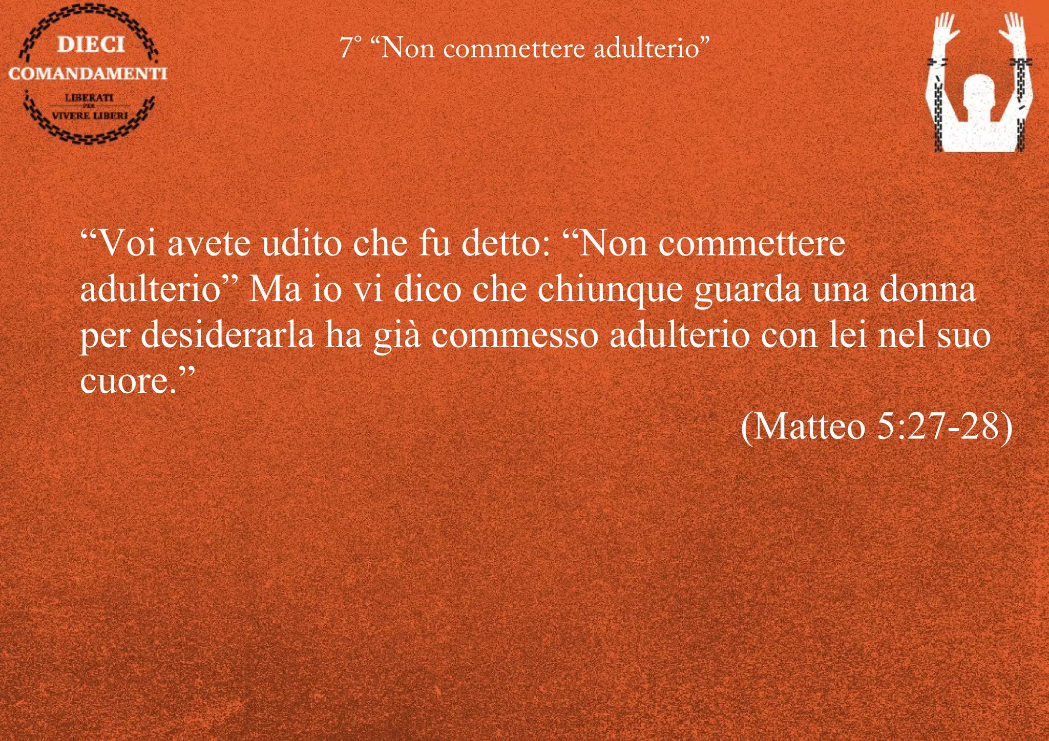 7° “Non commettere adulterio”
“Voi avete udito che fu detto: “Non commettere
adulterio” Ma io vi dico che chiunque guarda una donna
per desiderarla ha già commesso adulterio con lei nel suo
cuore.”
(Matteo 5:27-28)
 