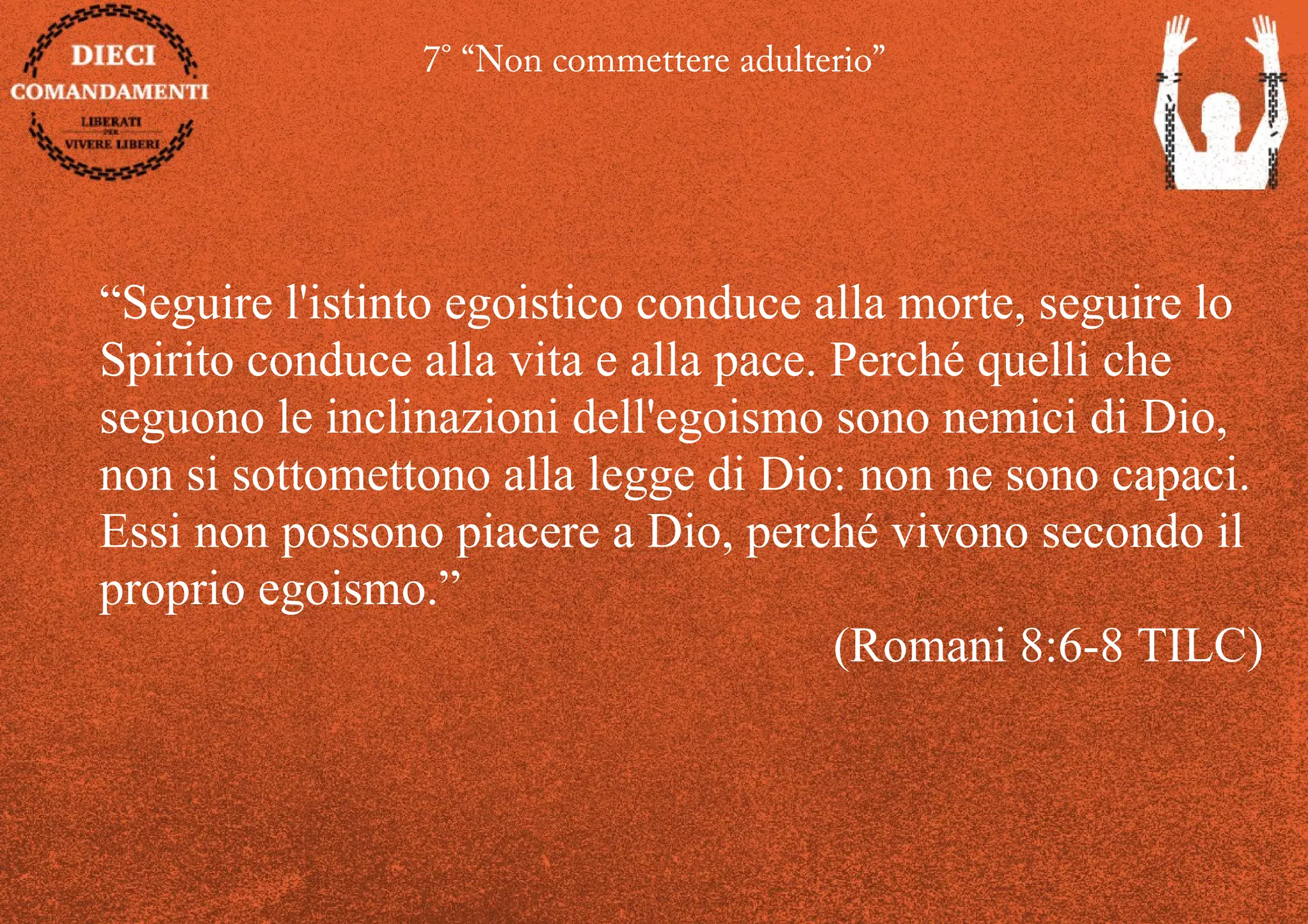 7° “Non commettere adulterio”
“Seguire l'istinto egoistico conduce alla morte, seguire lo
Spirito conduce alla vita e alla pace. Perché quelli che
seguono le inclinazioni dell'egoismo sono nemici di Dio,
non si sottomettono alla legge di Dio: non ne sono capaci.
Essi non possono piacere a Dio, perché vivono secondo il
proprio egoismo.”
(Romani 8:6-8 TILC)
 