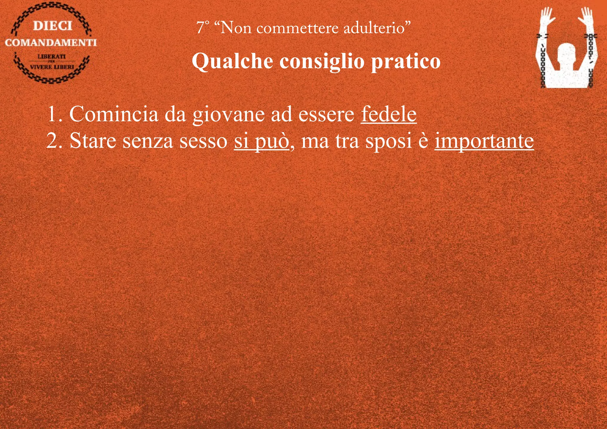 7° “Non commettere adulterio”
Qualche consiglio pratico
1. Comincia da giovane ad essere fedele
2. Stare senza sesso si può, ma tra sposi è importante
 