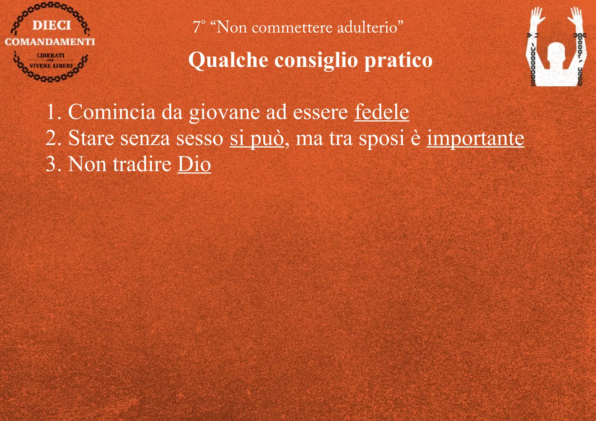 7° “Non commettere adulterio”
Qualche consiglio pratico
1. Comincia da giovane ad essere fedele
2. Stare senza sesso si può, ma tra sposi è importante
3. Non tradire Dio
 