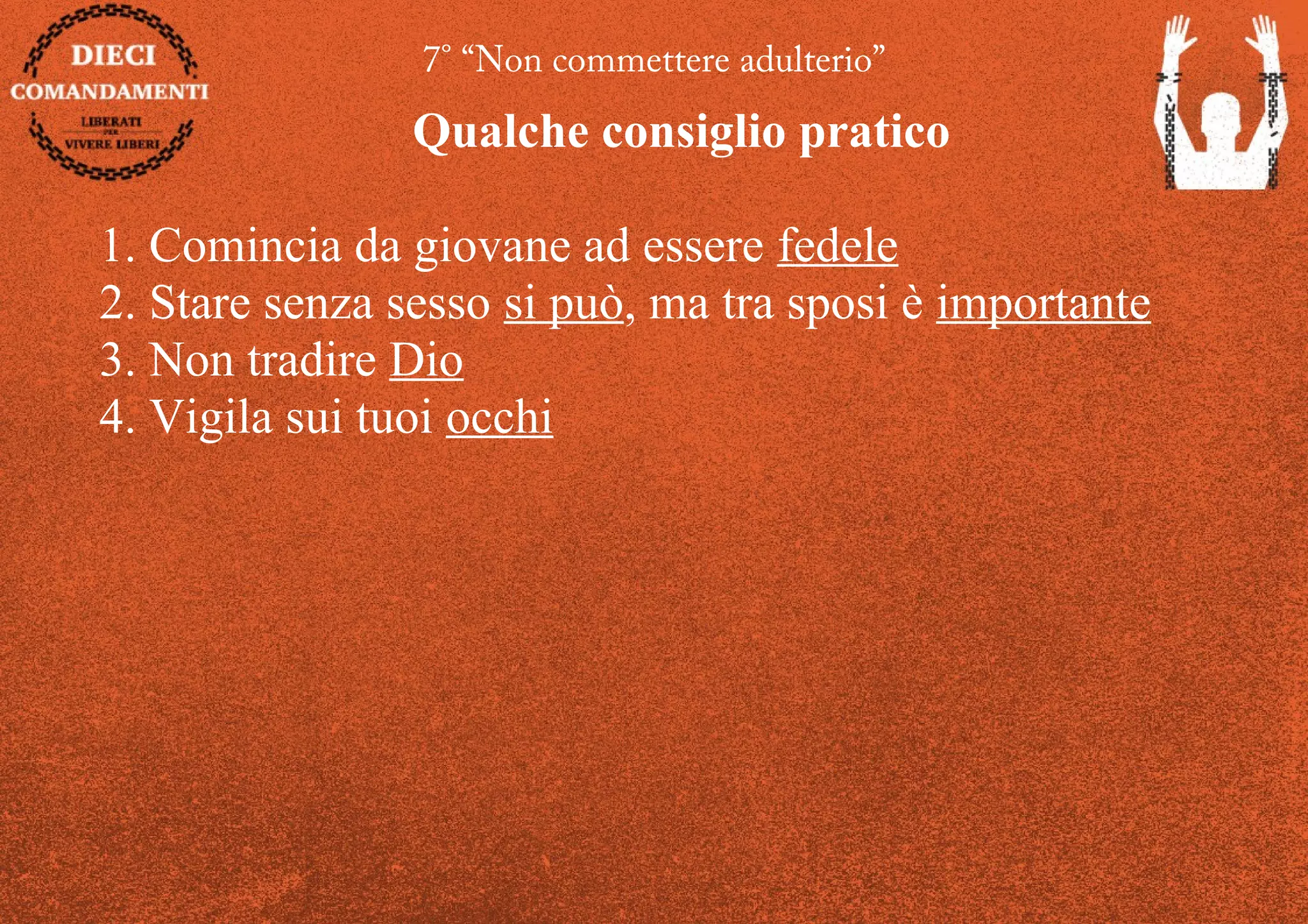 7° “Non commettere adulterio”
Qualche consiglio pratico
1. Comincia da giovane ad essere fedele
2. Stare senza sesso si può, ma tra sposi è importante
3. Non tradire Dio
4. Vigila sui tuoi occhi
 