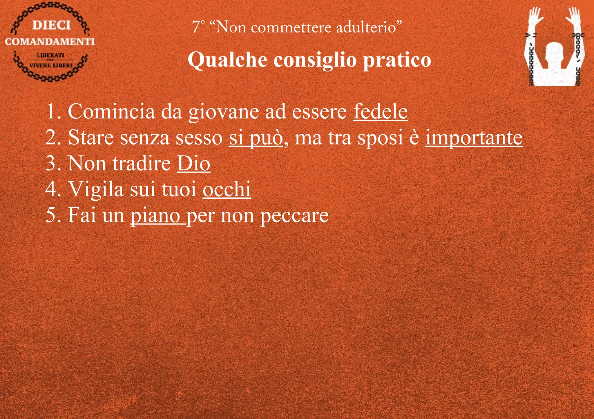 7° “Non commettere adulterio”
Qualche consiglio pratico
1. Comincia da giovane ad essere fedele
2. Stare senza sesso si può, ma tra sposi è importante
3. Non tradire Dio
4. Vigila sui tuoi occhi
5. Fai un piano per non peccare
 
