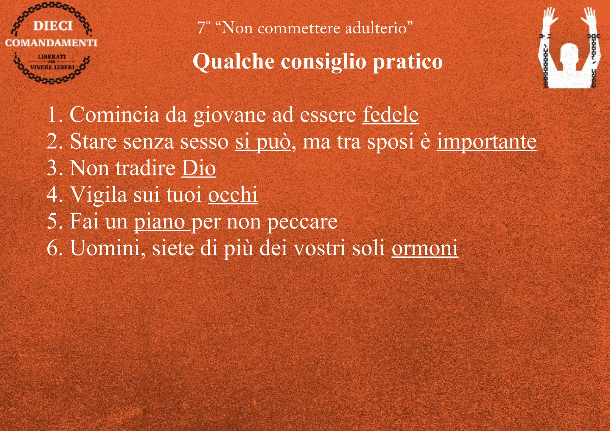 7° “Non commettere adulterio”
Qualche consiglio pratico
1. Comincia da giovane ad essere fedele
2. Stare senza sesso si può, ma tra sposi è importante
3. Non tradire Dio
4. Vigila sui tuoi occhi
5. Fai un piano per non peccare
6. Uomini, siete di più dei vostri soli ormoni
 