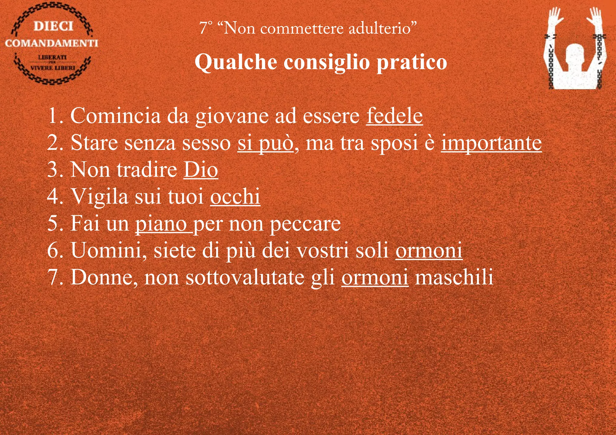 7° “Non commettere adulterio”
Qualche consiglio pratico
1. Comincia da giovane ad essere fedele
2. Stare senza sesso si può, ma tra sposi è importante
3. Non tradire Dio
4. Vigila sui tuoi occhi
5. Fai un piano per non peccare
6. Uomini, siete di più dei vostri soli ormoni
7. Donne, non sottovalutate gli ormoni maschili
 