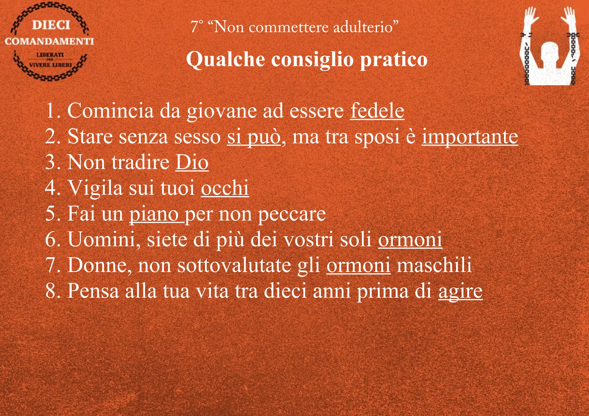 7° “Non commettere adulterio”
Qualche consiglio pratico
1. Comincia da giovane ad essere fedele
2. Stare senza sesso si può, ma tra sposi è importante
3. Non tradire Dio
4. Vigila sui tuoi occhi
5. Fai un piano per non peccare
6. Uomini, siete di più dei vostri soli ormoni
7. Donne, non sottovalutate gli ormoni maschili
8. Pensa alla tua vita tra dieci anni prima di agire
 