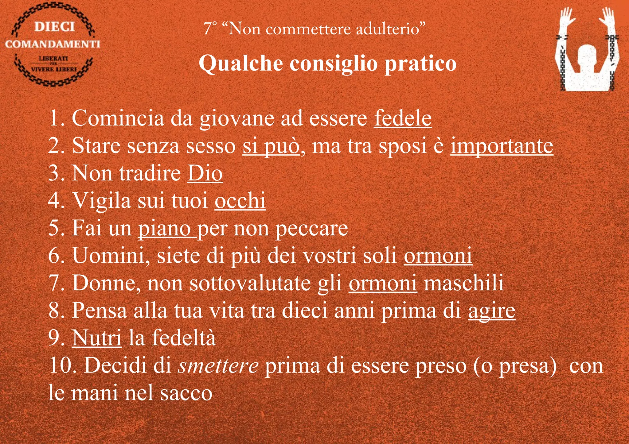 7° “Non commettere adulterio”
Qualche consiglio pratico
1. Comincia da giovane ad essere fedele
2. Stare senza sesso si può, ma tra sposi è importante
3. Non tradire Dio
4. Vigila sui tuoi occhi
5. Fai un piano per non peccare
6. Uomini, siete di più dei vostri soli ormoni
7. Donne, non sottovalutate gli ormoni maschili
8. Pensa alla tua vita tra dieci anni prima di agire
9. Nutri la fedeltà
10. Decidi di smettere prima di essere preso (o presa) con
le mani nel sacco
 