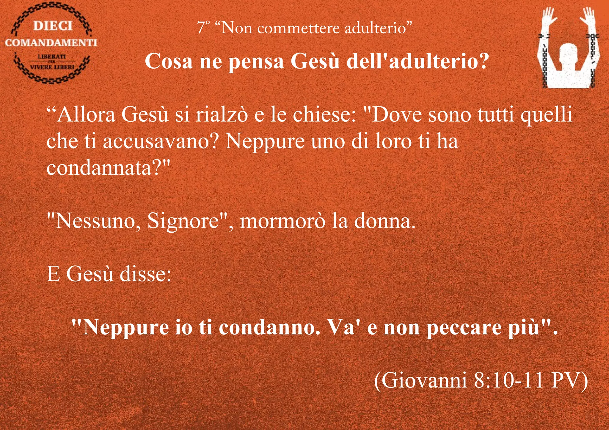 7° “Non commettere adulterio”
Cosa ne pensa Gesù dell'adulterio?
“Allora Gesù si rialzò e le chiese: "Dove sono tutti quelli
che ti accusavano? Neppure uno di loro ti ha
condannata?"
"Nessuno, Signore", mormorò la donna.
E Gesù disse:
"Neppure io ti condanno. Va' e non peccare più".
(Giovanni 8:10-11 PV)
 