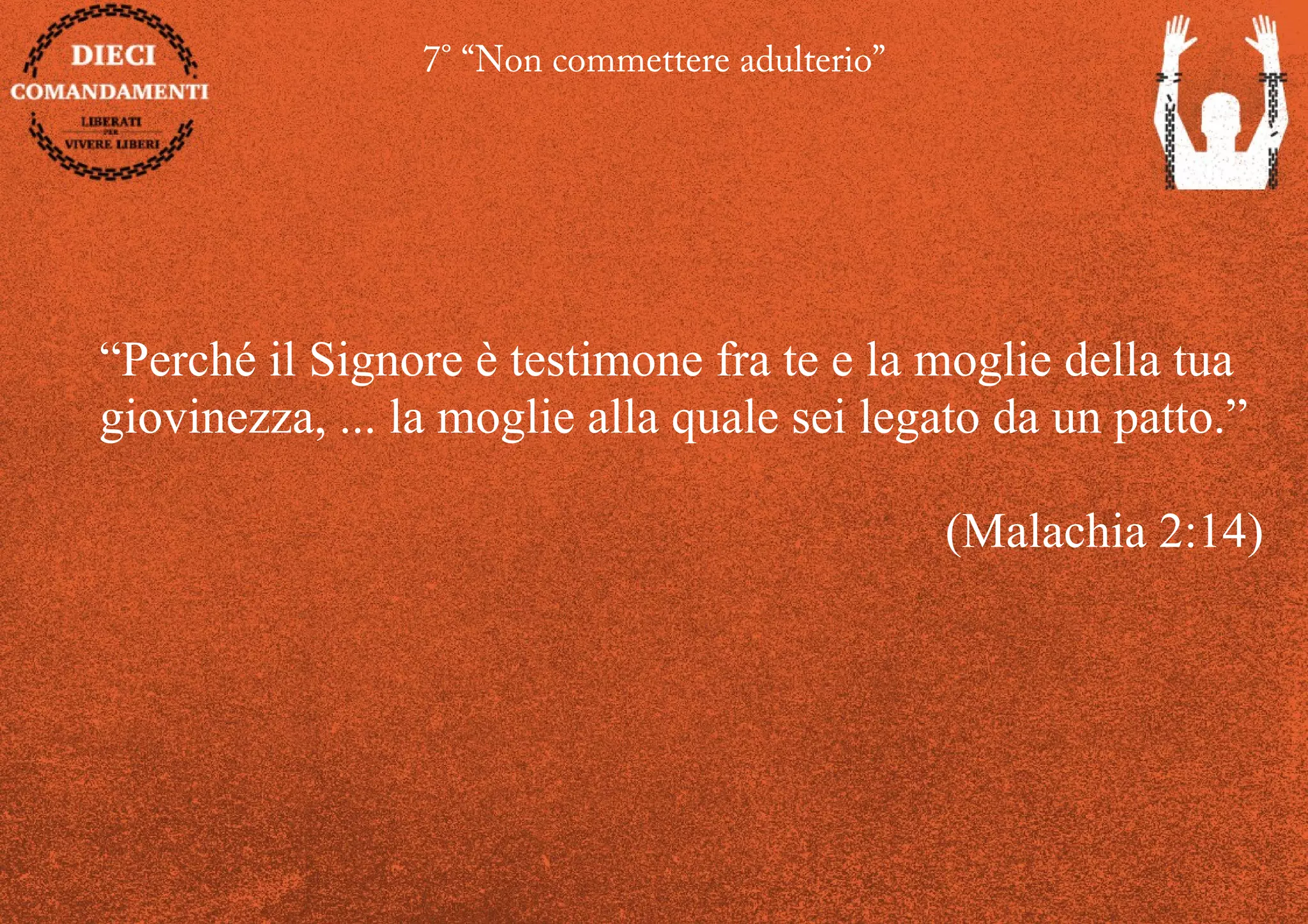 7° “Non commettere adulterio”
“Perché il Signore è testimone fra te e la moglie della tua
giovinezza, ... la moglie alla quale sei legato da un patto.”
(Malachia 2:14)
 