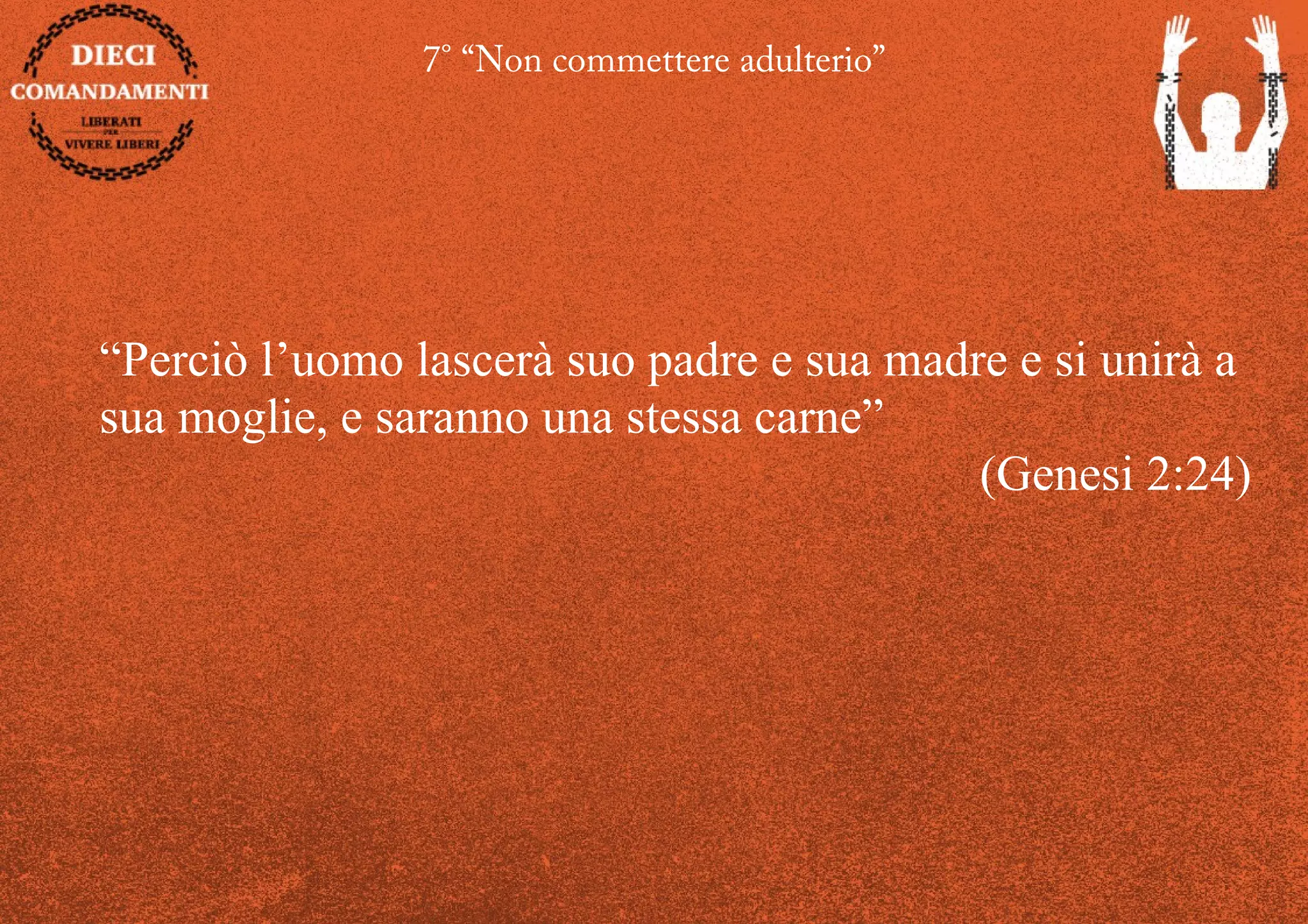 7° “Non commettere adulterio”
“Perciò l’uomo lascerà suo padre e sua madre e si unirà a
sua moglie, e saranno una stessa carne”
(Genesi 2:24)
 