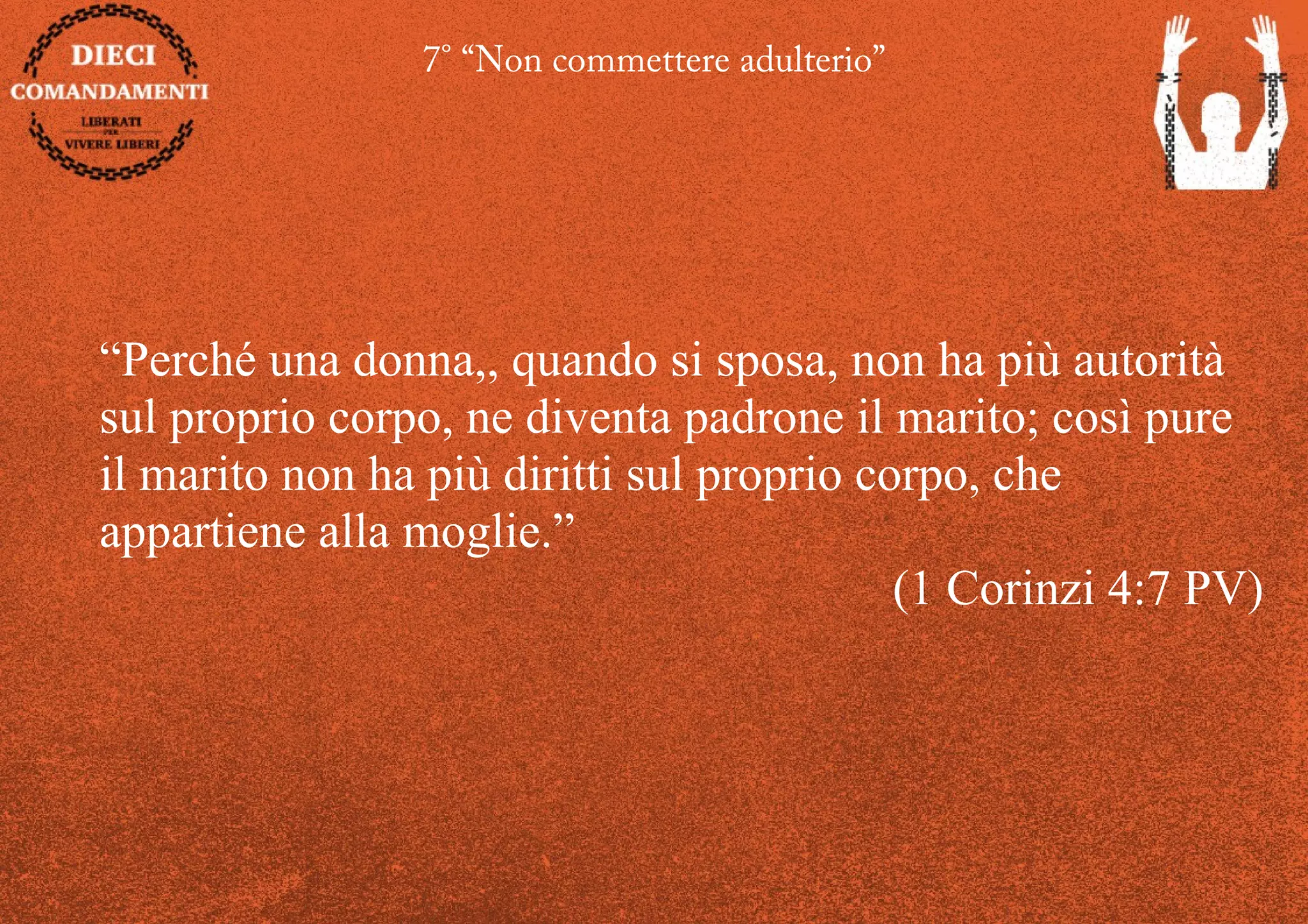 7° “Non commettere adulterio”
“Perché una donna,, quando si sposa, non ha più autorità
sul proprio corpo, ne diventa padrone il marito; così pure
il marito non ha più diritti sul proprio corpo, che
appartiene alla moglie.”
(1 Corinzi 4:7 PV)
 