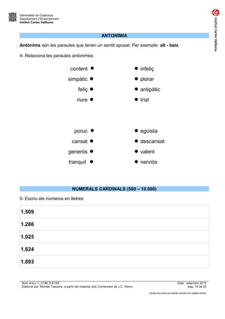 Generalitat de Catalunya 
Departament d’Ensenyament 
Institut Carles Vallbona 
ANTONÍMIA 
Antònims són les paraules que tenen un sentit oposat. Per exemple: alt - baix 
4- Relaciona les paraules antònimes: 
content   infeliç 
simpàtic   plorar 
feliç   antipàtic 
riure   trist 
poruc   egoista 
cansat   descansat 
generós   valent 
tranquil   nerviós 
NUMERALS CARDINALS (500 – 10.000) 
5- Escriu els números en lletres: 
1.509 
1.286 
1.025 
1.624 
1.893 
Nom arxiu: 7_COM_ESTAS Data : setembre 2014 
Elaborat per: Montse Talavera a partir del material Jclic Comencem de J.C. Hierro pàg. 15 de 25 
Aquest document pot quedar obsolet una vegada imprès 
 