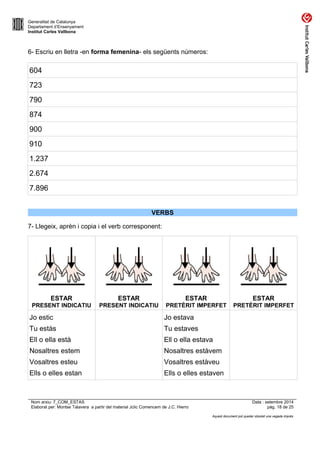 Generalitat de Catalunya 
Departament d’Ensenyament 
Institut Carles Vallbona 
6- Escriu en lletra -en forma femenina- els següents números: 
604 
723 
790 
874 
900 
910 
1.237 
2.674 
7.896 
VERBS 
7- Llegeix, aprèn i copia i el verb corresponent: 
ESTAR 
PRESENT INDICATIU 
ESTAR 
PRESENT INDICATIU 
ESTAR 
PRETÈRIT IMPERFET 
ESTAR 
PRETÈRIT IMPERFET 
Jo estic 
Tu estàs 
Ell o ella està 
Nosaltres estem 
Vosaltres esteu 
Ells o elles estan 
Jo estava 
Tu estaves 
Ell o ella estava 
Nosaltres estàvem 
Vosaltres estàveu 
Ells o elles estaven 
Nom arxiu: 7_COM_ESTAS Data : setembre 2014 
Elaborat per: Montse Talavera a partir del material Jclic Comencem de J.C. Hierro pàg. 18 de 25 
Aquest document pot quedar obsolet una vegada imprès 
 
