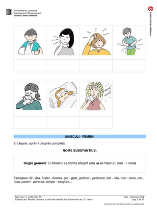 Generalitat de Catalunya 
Departament d’Ensenyament 
Institut Carles Vallbona 
MASCULÍ - FEMENÍ 
2- Llegeix, aprèn i després completa: 
NOMS SUBSTANTIUS: 
Regla general: El femení es forma afegint una -a al masculí: nen ➝ nena 
Exemples: fill - filla, fuster - fustera, gat - gata, jardiner - jardinera, nét - néa, nen - nena, noi - 
noia, parent - parenta, senyor - senyora... 
Nom arxiu: 7_COM_ESTAS Data : setembre 2014 
Elaborat per: Montse Talavera a partir del material Jclic Comencem de J.C. Hierro pàg. 2 de 25 
Aquest document pot quedar obsolet una vegada imprès 
 