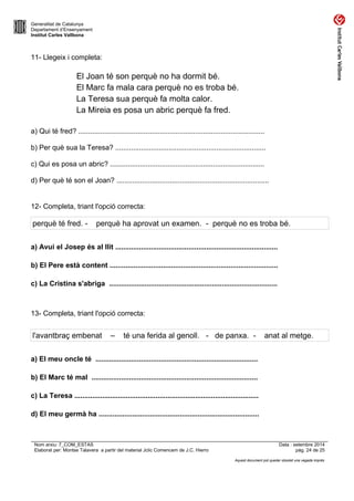 Generalitat de Catalunya 
Departament d’Ensenyament 
Institut Carles Vallbona 
11- Llegeix i completa: 
El Joan té son perquè no ha dormit bé. 
El Marc fa mala cara perquè no es troba bé. 
La Teresa sua perquè fa molta calor. 
La Mireia es posa un abric perquè fa fred. 
a) Qui té fred? .............................................................................................. 
b) Per què sua la Teresa? ............................................................................ 
c) Qui es posa un abric? .............................................................................. 
d) Per què té son el Joan? ............................................................................. 
12- Completa, triant l'opció correcta: 
perquè té fred. - perquè ha aprovat un examen. - perquè no es troba bé. 
a) Avui el Josep és al llit .................................................................................. 
b) El Pere està content ..................................................................................... 
c) La Cristina s'abriga ..................................................................................... 
13- Completa, triant l'opció correcta: 
l'avantbraç embenat – té una ferida al genoll. - de panxa. - anat al metge. 
a) El meu oncle té .................................................................................. 
b) El Marc té mal .................................................................................... 
c) La Teresa ............................................................................................. 
d) El meu germà ha ................................................................................. 
Nom arxiu: 7_COM_ESTAS Data : setembre 2014 
Elaborat per: Montse Talavera a partir del material Jclic Comencem de J.C. Hierro pàg. 24 de 25 
Aquest document pot quedar obsolet una vegada imprès 
 