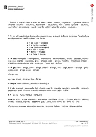 Generalitat de Catalunya 
Departament d’Ensenyament 
Institut Carles Vallbona 
* També la majoria dels acabats en -lent: calent - calenta, corpulent - corpulenta, dolent - 
dolenta, flatulent - flatulenta, fraudulent - fraudulenta, lent - lenta, opulent - opulenta, 
somnolent - somnolenta, valent - valenta, violent - violenta, virulent - virulenta... 
* En els altres adjectius de dues terminacions, per a obtenir la forma femenina, l'arrel sofreix 
en alguns casos modificacions, com és ara: 
s -> ss (gras -> grassa) 
c -> g (amic -> amiga) 
c -> qu (oblic -> obliqua) 
l -> l·l (nul -> nul·la) 
t -> d (mut -> muda) 
u -> v (jueu -> jueva) 
s -> ssa: bellugadís - bellugadissa, enamoradís - enamoradissa, escàs - escassa, espès - 
espessa, exprés - expressa, gras - grassa, gros - grossa, malaltís - malaltissa, massís - 
massissa, obès - obesa, ros - rossa, rus - russa, suís - suïssa 
c -> ga: amic - amiga, antic - antiga, aràbic - aràbiga, cec - cega, feixuc - feixuga, grec - 
grega, groc - groga, poruc - poruga 
Excepcions: 
g -> ga: amarg - amarga, llarg - llarga 
c -> qua: oblic - obliqua, ventríloc - ventríloqua 
t -> da: adequat - adequada, buit - buida, eixerit - eixerida, exquisit - exquisida, geperut - 
geperuda, humit - humida, menut - menuda, mut - muda, polit - polida 
l -> l·la: nul - nul·la, tranquil - tranquil·la 
u -> va: actiu - activa, alternatiu - alternativa, blau blava, còncau - còncava, efectiu - efectiva, 
esclau - esclava, esportiu - esportiva, jueu - jueva, nou - nova, tou - tova, viu - viva 
Excepcions: u -> ua: ateu - atea, europeu - europea, hebreu - hebrea, plebeu - plebea 
Nom arxiu: 7_COM_ESTAS Data : setembre 2014 
Elaborat per: Montse Talavera a partir del material Jclic Comencem de J.C. Hierro pàg. 4 de 25 
Aquest document pot quedar obsolet una vegada imprès 
 