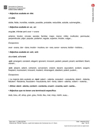 Generalitat de Catalunya 
Departament d’Ensenyament 
Institut Carles Vallbona 
• Adjectius acabats en -ble: 
amable 
doble, feble, increïble, notable, possible, probable, reductible, soluble, submergible... 
• Adjectius acabats en -ar, -or: 
angular, inferior però avar -> avara 
anterior, bicolor, circular, escolar, familiar, major, menor, millor, multicolor, peninsular, 
perpendicular, pitjor, popular, posterior, regular, superior, tricolor, vulgar... 
Excepcions: 
avar - avara, clar - clara, incolor - incolora, rar - rara, sonor - sonora, traïdor - traïdora... 
• Adjectius acabats en -ant, -ent: 
abundant, adherent 
-ant: amargant, constant, elegant, ignorant, innocent, pedant, pesant, picant, semblant, tibant, 
vibrant... 
-ent: absent, adient, coherent, convenient, creient, decent, equivalent, evident, exigent, 
freqüent, inconscient, innocent, insolent, intransigent, obedient, potent, pudent... 
Excepcions: 
• La majoria dels acabats en -lent: calent - calenta, corpulent - corpulenta, dolent - dolenta, 
flatulent - flatulenta, fraudulent - fraudulenta, lent - lenta, valent - valenta, violent – violenta... 
• Altres: atent - atenta, content - contenta, cruent - cruenta, sant - santa... 
• Adjectius que no tenen una terminació específica: 
àrab, breu, afí, etíop, gran, greu, hindú, lleu, mat, miop, màrtir, suau... 
Nom arxiu: 7_COM_ESTAS Data : setembre 2014 
Elaborat per: Montse Talavera a partir del material Jclic Comencem de J.C. Hierro pàg. 7 de 25 
Aquest document pot quedar obsolet una vegada imprès 
 