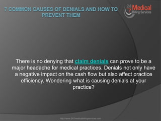 There is no denying that claim denials can prove to be a
major headache for medical practices. Denials not only have
a negative impact on the cash flow but also affect practice
efficiency. Wondering what is causing denials at your
practice?
http://www.247medicalbillingservices.com
 