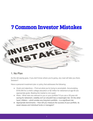  
 
 
 
7 Common Investor Mistakes 
 
1. No Plan
As the old saying goes, if you don't know where you're going, any road will take you there.
Solution?
Have a personal investment plan or policy that addresses the following:
● Goals and objectives​ – Find out what you're trying to accomplish. Accumulating
$100,000 for a child's college education or $2 million for retirement at age 60 are
appropriate goals. Beating the market is not a goal.
● Risks​ - What risks are relevant to you or your portfolio? If you are a 30-year-old
saving for retirement​, volatility isn't (or shouldn't be) a meaningful risk. On the other
hand, inflation – which erodes any long-term portfolio – is a significant risk.
● Appropriate benchmarks​ – How will you measure the success of your portfolio, its
asset classes and individual funds or managers?
 
1 
 
 