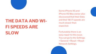 THE DATA AND WI-
FI SPEEDS ARE
SLOW
Some iPhone XS and
iPhone XS Max owner also
discovered that their Data
and their Wi-Fi speeds are
much slower than
expected.
Fortunately there is an
easy repair to this issue.
You can go to the Settings
> General > Reset > Reset
Network Settings.
 