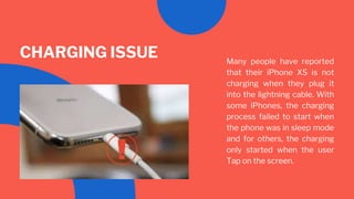 Many people have reported
that their iPhone XS is not
charging when they plug it
into the lightning cable. With
some iPhones, the charging
process failed to start when
the phone was in sleep mode
and for others, the charging
only started when the user
Tap on the screen.
CHARGING ISSUE
 