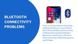 BLUETOOTH
CONNECTIVITY
PROBLEMS
If you’re having problems connecting
to Bluetooth devices on your iPhone
XS or iPhone XS Max, then try turning
off Bluetooth by going to Settings >
Bluetooth, restarting your iPhone or
iPad, and turning on Bluetooth again to
see if it helps.
 