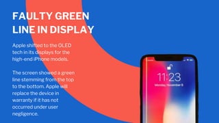 FAULTY GREEN
LINE IN DISPLAY
Apple shifted to the OLED
tech in its displays for the
high-end iPhone models.
The screen showed a green
line stemming from the top
to the bottom. Apple will
replace the device in
warranty if it has not
occurred under user
negligence.
 