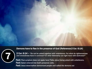 7 Fact: That scripture does not apply here! Talks about being yoked with unbelievers.
Fact: Satan entered into God's presence (Job).
Fact: Jesus stood before demonized people and called the demons out
Demons have to flee in the presence of God (Reference:2 Cor. 6:14)
2 Cor: 6:14 – “Do not be yoked together with unbelievers. For what do righteousness
and wickedness have in common? Or what fellowship can light have with darkness?“
 