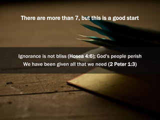 There are more than 7, but this is a good start
Ignorance is not bliss (Hosea 4:6); God's people perish
We have been given all that we need (2 Peter 1:3)
 