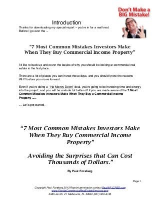 Introduction
Thanks for downloading my special report – you’re in for a real treat.
Before I go over the ...

“7 Most Common Mistakes Investors Make
When They Buy Commercial Income Property”
I’d like to back up and cover the basics of why you should be looking at commercial real
estate in the ﬁrst place.
There are a lot of places you can invest these days, and you should know the reasons
WHY before you move forward.
Even if you’re doing a “No Money Down” deal, you’re going to be investing time and energy
into the project, and you will be a whole lot better off if you are made aware of the 7 Most
Common Mistakes Investors Make When They Buy a Commercial Income
Property .....
.... Let’s get started.

“7 Most Common Mistakes Investors Make
When They Buy Commercial Income
Property”
Avoiding the Surprises that Can Cost
Thousands of Dollars.”
By Paul Forsberg
Page 1
Copyright Paul Forsberg 2013 Reprint permission contact Paul@FLCRES.com
www.FloridaCommercialRealEstateServices.com
2485 Jen Dr. #1 Melbourne, FL 32940 (321) 300-6123

 