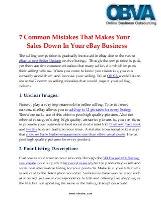 7 Common Mistakes That Makes Your
Sales Down In Your eBay Business
The selling competition is gradually increased in eBay due to the recent
eBay spring Seller Update on free listings. Though the competition is peak,
yet there are few common mistakes that many sellers do, which impacts
their selling volume. When you come to know your mistakes, you can
certainly avoid them, and increase your selling. We at OBVA would like to
share the 7 common selling mistakes that would impact your selling
volume.
1. Unclear Images:
Pictures play a very important role in online selling. To entice more
customers, eBay allows you to add up to 12 pictures for every listing.
Therefore make use of this offer to post high quality pictures. Also the
other advantage of using high quality, attractive pictures is, you can them
to promote your business in best social media sites like Pinterest, Facebook
and twitter to drive traffic to your store. A statistic from social bakers says
that pictures have higher engagement rate than other usual posts. Hence,
post high quality pictures for every product.
2. Poor Listing Description:
Customers are driven to your site only through the SEO based title/listing
you create. So, do a perfect keyword research for the products you sell and
write best informative listing for your products. Make sure your title name
is relevant to the description you offer. Sometimes there may be error such
as incorrect picture in correspondence to title and offering free shipping in
the title but not updating the same in the listing description would
www. obvainc.com
 
