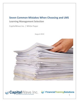 Seven Common Mistakes When Choosing and LMSLearning Management Selection  <br />CapitalWave Inc. | White Paper<br />August 2010<br />66040191770<br />3076149863268-581451603961<br />Table of Contents:<br />Lack of Assessment……………………………………………………………………….…3<br />Lack of Assessment Part 2 / Organizational Structure and Readiness….……………..4<br />Don't Forget to Chart the Future ……………………………………………………………………………..5<br />Test Drives and Demos …………………….………………………………………………………..6<br />Money Matters…………………………………………………………………………..….7<br />Administration…………………………………………..……….……………………...…8<br />Failure to Reassess……………………………………………………………….…………9<br />Lack of AssessmentChoosing a Learning Management System is a difficult and time-consuming process. In addition, your LMS is so far-reaching that a change once you've adopted the system is virtually out of the question, for reasons of both time and money. So the best approach to the choice of LMS is to avoid mistakes on the front end and when you are just learning to use the system. As with any learning and development project, assessment at the outset will save time and stress going forward. Let's examine the LMS mistake that we will call lack of assessment.Before choosing an LMS, consider this question: would you launch a curriculum or series of courses without analyzing your audience, even if it's just a brief survey? Probably not, so why launch an LMS without examining your organization's needs? If you do choose a system and put it in place without this assessment, you'll end up with a system that quot;
misfiresquot;
 and does not meet the needs of either your learning and development group or the entire organization.To start with, look at your organization as a whole. How big is it? How many users can you expect to have? Does your user group only include employees, or are you going to extend learning to clients, suppliers, or vendors? There are LMS systems that cater to smaller populations as well as those that are built to service large groups in multiple locations. Do your research both on your organization and the LMS vendors that may be able to serve it effectively. Next, examine the training needs of the organization. Do you see a need for a great deal of just-in-time e-learning or a comprehensive e-learning platform? Do you think that your Subject Matter Experts (SMEs) are going to be developing training and using your department to quot;
QAquot;
 and launch the pieces? If so, you may need to consider an LCMS, or Learning Content Management System, that offers a design and packaging module for online content. Or is your organization going to rely more heavily on classroom training and use the LMS for scheduling, tracking, and curriculum management? Alternatively, you may be planning a hybrid training plan, where classroom participants may need to log in to the LMS to access testing, quick reference guides, or tutorials. All of these items need to be considered before you make your choice, and should guide your research process.Let's look back at an important assessment item: tracking and management. Some organizations are required by law to track certain types of training, such as regulatory or safety training. Is your group one of these organizations? Are you going to have to produce completion reports quickly and efficiently? Will it be necessary to know who hasn't completed required training and to send those groups reminders about the deadlines? This is a very important feature in LMS choice and should also be an overarching theme in your selection process if your organization fits this description. You wouldn't want to end up with a system that is difficult to mine for information if you have to produce reports for regulatory purposes.Finally, can your organization provide quot;
off the shelfquot;
 training from a provider library to cover many of its needs? For example, sales, customer service, management, leadership, and even HR training can be part of the LMS vendor's library - and part of your contract for service. When you are able to choose an LMS with this type of service, you can leave the updates, distribution, and tracking of generic training to the system and concentrate your L&D group on other tasks. But this type of setup will only work if off the shelf courses will fit your organization and its populations.Assessment of your organization can be a larger-than-life process, so we are going to move on to another type of assessment in our next article, which is the assessment of the organizational structure and readiness for LMS interactions. <br />Lack of Assessment Part 2 / Organizational Structure and Readiness<br />We've discussed assessing the organization's needs as a whole before choosing an LMS. But the second part of assessment involves taking a realistic look at your organization's technology and readiness before making your final decision. This type of analysis and assessment may turn up things that you might not want to hear, but you'll be more prepared to roll your system when you know that it's right for the organization. In other words, you may be looking for the quot;
bells and whistlesquot;
 but the organization may not quite be ready for that.The first step in this level of assessment is to examine the technology that exists within the organization right now. If you're planning on using the LMS heavily for online training, especially training with videos and graphics, you'll need plenty of bandwidth for the LMS and its learners. Plus, keep in mind that you may roll out quite a bit of training to begin with and these courses may hit a large population, who, in turn, will make a big hit on the organization's technology infrastructure. Another aspect of this technical assessment is the users themselves: is there a large number of remote learners who will log in using a remote portal? Or are all of the learners in locations that are serviced by a large server? These items could have an impact on which LMS you choose. One of the best ways to accurately access the organization's technical readiness is to involve the IT department from the very beginning. This way, you can plan your LMS choice and rollout together - and avoid any surprises.Next, you must take a look at what we will call the organization's quot;
self awarenessquot;
 structure. For example, can managers be given the responsibility of helping people log in to the LMS and make choices about their training? Or, are will it be necessary for your department to create specific curriculum paths that are very well self-directed? Going further than this, will managers resent this responsibility?But what about the readiness of the learners themselves? Are they technically proficient? Even in our technological age, there are still organizations with populations that are not ready to trust their training plans to the computer, or even take classes online. On the other hand, you may have a population that is into every technological advance and enjoys a new technical challenge. These learners may even have gone to college online and may spend time every day in social networks, software applications, and Internet exploration. Most likely, your organization has a hybrid group that encompasses many different types of learners. The reason for this discussion is that your LMS choice is directly related to this organizational quot;
self awarenessquot;
. Depending on your findings, you may need to choose an LMS that is simple and intuitive or one that has more complex features. In other words, don't alienate your audience by your choice - have them in mind when you begin viewing demos and sales presentations.Finally, you'll need to examine the organization's operations structure. Does everyone in the organization have a computer or laptop? Or are there a large number of customer-facing associates who may have a computer but not much time to log in and search for courses. On the other hand, you could have an industrial organization where many people have access to a few computers. If this is the case, your LMS needs to be highly useful, fast, and intuitive. In relation to your operations structure, will you find it necessary to go on the road to explain your LMS, or can it be done via online tutorials and quick reference guides? Again, these organizational aspects should influence your choice of Learning Management Systems. Now that you have assessed from both a human and technological standpoint, you're ready to start thinking about the future of learning and development at your organization.<br />Don't Forget to Chart the Future<br />Your LMS assessment has turned up a great deal of information about your organization as well as its learners, managers, operations, and infrastructure. As we've discussed, leaving out this assessment can be a costly mistake. But moving forward, you'll want to examine the potential future paths for learning at the organization, both as a whole and within your Learning and Development group. If you forget to chart the future, even hypothetically, you can make mistakes in the choice of your LMS that will show up later, when it's too late to make a big change. Let's find out how you can avoid this mistake.In your assessment phase, you began working with your IT department. Remember to keep them on board as a partner indefinitely, and one of the ways you can do this is to discuss their future plans. Will there be an opportunity to add bandwidth at some point? If so, can L&D quot;
piggybackquot;
 on that in order to enhance the learner experience through the LMS? If so, you may be able to customize online training and make it highly interactive. Plus, as we will discuss in a moment, you may be able to add further quot;
bells and whistlesquot;
 like synchronous training and social media. The point here is to discuss the plans that IT has for the future and how the LMS and Learning and Development can fit into those plans.Next, look at the growth path for Learning and Development. Right now, you may have a lean staff and need to rely on off-the-shelf training provided by a vendor. But your future plan may be to move development and delivery in house, where a team of designers will create engaging learning that is built specifically for your learners. If this is the case, you may want to select an LMS that offers a Content Management module that can be added in the future. Plus, you may be planning to add synchronous classroom training, web conferencing, or even social media such as blogs, chat, and discussion threads. If so, you'll want to look at LMS vendors that are aware that the future may be in Social Learning Management as well as traditional. In the traditional, classroom arena you may not have a great deal of scheduling or many facilities, either, but that could change, as well. All of your plans will impact your LMS choice, so you should be prepared to ask your vendors if they can accommodate you in the future as well as right now.In terms of the organization, involve your executive sponsor in a discussion about future reporting needs. For example, if the organization invests in an LMS, will the executive team want to see concrete reports on course attendance, learner progress, and even ROI? What about regulatory training? Is your industry one that is faced with changing regulations that will require more detailed reporting on course completions and regulatory offerings? If your organization is moving in these directions, you'll need to demo LMSs that offer a great deal of reporting features and that can also partner with vendors or your in house developers to provide a higher number of courses in the future. And keep in mind that reporting features are only going to be as good as your LMS administration, so be sure to choose a reporting module that is easily administered and can be accessed by various members of the L&D department if necessary.Finally, take a serious look at the possibility of adding users in the future. This means users within the organization as well as the potential for adding vendors, suppliers, or even clients. An addition in users typically signifies that the L&D group will be in for more courses, scheduling, facilities, and user setups, so be sure to look at systems that easily allow changes in these areas. The discussion about the organization's future is very important, mainly because you'll need to quot;
grillquot;
 your LMS vendors on their ability to grow with you in the future. Keep in mind that most vendors will tell you that they can grow with you, but use a critical eye on the features and infrastructure that you may not need to use right away but will need to use in the future.Next, we'll move into the demo and quot;
test drivesquot;
 phase, which is a point where you and your team will need to be highly aware and highly critical of systems and their sales forces.<br />Test Drives and Demos<br />You've taken the time to assess the current state of the organization, as well as its future plans. In addition, you've examined the future of Learning and Development in relation to your choice of a Learning Management System. Now your vendors of choice will begin soliciting your group to view demos and sales presentations, which in themselves are necessary in your decision making process. But there are some pitfalls in the test drive and demo phase, so let's take a look at these problems and how you can avoid making them.Have you ever heard of the quot;
horns and halosquot;
 concept? Typically it's a hiring phenomenon, but it can also apply to your LMS selection process. For example, if you've heard a couple of quot;
negativesquot;
 about one of your vendors, avoid putting horns on them and making a snap judgment. Give them a chance in spite of what you've seen, heard, or read. On the other side of this, don't place a halo on a vendor just because someone tells you they are the best or you read enough research telling you they are the best. Remember that what works for one organization may not work for another. To avoid the quot;
horns and halosquot;
 effect, listen to what your potential vendors have to say and make your evaluation based on that. Another mistake that can be made during the demo phase is going by quot;
feelquot;
. Some people, especially HR and T&D people, tend to be quot;
feelersquot;
 versus quot;
thinkersquot;
. This is not a generalization, nor is it a bad thing. As T&D people, we are naturally aware of others and can go by feel, especially when we are standing in front of a classroom or designing training. But the LMS decision should not be one that is made based on feel. To avoid this issue, create a review panel that consists of LMS users, key IT people, managers, your own department members, HR staff, and an executive sponsor. This way, your review of vendors will keep the facts in focus and help make a decision based on those facts - and how the vendor's system will impact your organization.When you're ready for a demo, don't settle for a generic one. Give your vendor an overall view of your organization as it exists now, as well as how it may grow in the future. Provide a list of your groups' wants and needs, along with its special problems and issues, such as non-technical audiences or lower quot;
self awarenessquot;
 in regard to learning. Then ask the vendor to show your review group how its system can impact these issues. If you start out this way, you'll show the vendor that you want to know specifically how their system works for your organization. In addition to the list of items you'll provide your vendor beforehand, create a quot;
real lifequot;
 list of scenarios to present during the demo. It's a nice way to put potential vendors quot;
on the spotquot;
 and have them in the mindset of helping you overcome your problems from day one. By seeing a vendor respond in a demo, you'll get an idea of how they might respond in real life. If you skip these steps, you may end up with a generic demo that quot;
sellsquot;
 you on features that you might not be able to use.Finally, when you've seen enough demos, create a short list of finalists. Make sure that your review group or panel knows all of the pros and cons for each system before the next round of meetings. This way, each group member can formulate further questions and situations for the vendor. Plus, you'll want to ask potential vendors to provide specific proposals that include contract details, specifications, customizations, and even costs at this point. And don't forget to have your review panel read each proposal to avoid small print and any surprises. By taking the time to step through your demo process in an orderly and factual manner, you'll be able to make a decision that is beneficial for both your organization and the vendor. Now we'll move on to the beginning of your relationship with your selected LMS vendor.<br />Money Matters<br />Now that you've narrowed down your Learning Management System choices, it's easy to embark on a honeymoon of sorts. After all, you've put quite a bit of work into choosing a system and vendor that work for your organization - a perfect match. But there are problems that can occur at this stage, and the first set of problems can be financial. When you've chosen your LMS or are close to choosing it, remember that money matters.One of the first mistakes you can make is paying too much money at the outset or implementation of your LMS. Simply put, it's a good idea to be aware of the charges you'll receive for each feature or implementation milestone. This is why we've already discussed the importance of reading and understanding the contract and charges, and having your selection team do the same. Also, know how much money you'll have to put into training for your team, such as daily training charges, instructor expenses, and even location charges. Don't get surprised by the amount of money you'll have to feed into the system at the beginning, and don't pay too much.On the other side of spending too much money is not spending enough, so don't scrimp and save on the front end if you can avoid it. The old saying, quot;
you get what you pay forquot;
 rings very true when you select an LMS. For example, if certain features are part of the initial rollout, take them even if you don't plan to use them right away. A customization, which we will discuss in a moment, can cost a great deal of time and money. In another example, don't skip training because it's too expensive. Your LMS vendor most likely has a training team that specializes in helping organizations implement their systems, so take advantage of the service. If you skip initial training because of the expense, you'll end up losing in the long run by either having to fix your mistakes or having the vendor come in to fix them for you.As we've mentioned, customizations almost inevitably come with a Learning Management System. But beware of making customizations that you should have discovered in your front-end assessment. If you skipped the initial analysis, you may end up being forced to customize to fit certain organizational requirements into the LMS. The customization process, which bears repeating, can be costly in both time and money. Now that you're a client, your vendor will put developers, business analysts, and even implementation consultants on your customization, depending on how big it is. Plus, charges for developers and analysts may be hourly and only estimated to start with. So if you customize, be aware of the cost and time involved, and then make a decision about the customization. Plus, if you keep your IT team involved, they may be able to help you come up with a workaround.Finally, if you are offering off-the-shelf training, especially from a vendor in addition to the LMS vendor, be aware of any per-head costs that may be assessed for the training - and don't get caught without enough course accesses for your learners. As part of your initial assessment, you should accurately count how many people may need the off-the-shelf courses. On the other hand, be aware of how much your LMS vendor may charge for its library at the outset, as well as any additional learner fees above the number you've already discussed.The point here is to assess each vendor for the charges that may come at the outset, during the implementation, or later in your relationship with them. Although it is impossible to know when a change or customization may have to be made, you can at least be aware of the possibility and of the charges that may be associated. Next, we will look at the administration of your LMS after it has been selected.<br />Administration<br />Even before you've made your LMS selection, it may be a good idea to make some decisions on the administration of the system. Failure to do so may lead to complications at every phase of your rollout. Plus, you may find that early decisions about administration may help you make a better LMS choice. Let's look at some potential issues in administration.LMS Administration is one thing, but correct administration is certainly another. The first rule to remember about and LMS is that no matter how good it is, it's only as good as the data that goes into it. And one way to avoid this mistake is to plan the initial data entry as well as entry going forward.One of the first things you should understand is how data is going to get into the system to begin with and on an ongoing basis. Don't leave the understanding of this step to your IT department, human resources, or your vendor. For example, will the system cycle its employee data from the organization's HRMS system? Will the LMS pick up new associates at regular intervals via an HRMS upload? Or are there simply not enough employees to use an automated data load? If you're planning on offering training to vendors, suppliers, or clients, how will their data be entered and maintained? These are all questions that you can ask your potential LMS providers before you sign your contracts.Next, how is data related to courses, schedules, facilities, and instructors going to be entered and managed? The size of this task depends on the size of your organization and L&D team, but this is also a data process that needs to be correct and standard - both at the beginning and as you use your system. If this data entry is to be a manual process, how do you plan to do it? For example, some organizations may take L&D staff off of their regular duties and place them on data entry for a few days. If this isn't possible, do you need to bring in people from other departments or even temps? Plus, you'll need to know just how many entries you're talking about, so be aware of the data entry process from your potential LMS vendors.When you are considering the data entry, you should also know what standard fields may exist in your LMS and how many characters they are allowed. For example, if your course names are too long for the LMS, it may be time to shorten or rename them. The same goes for facilities. The best thing to do is to inquire about these items with potential vendors, and ask them how other clients have dealt with the issue. It may seem like spending too much time on an inconsequential detail, but remember that all data entered should be standard and have a standard naming convention. That way, anyone who inputs data knows what to do and anyone who logs into the LMS can find what they are looking for. Another decision that you'll need to make before implementation is how the LMS is going to be administered. For example, some organizations have one person whose full-time job is LMS administration, while others spread duties to different personnel. In addition, you'll probably want to decide which L&D department will manage the LMS. Finally, what is the UAT, or User Acceptance Testing, plan for the LMS once it's in place? Your vendor can help you with this, but it may be a good idea to plan before you make your decision. The idea is to make sure that you can efficiently and quickly test data before your implementation phase is over - and before changes may cost extra money. When you're looking at administration decisions, both before and after you select your system, be aware of these issues and the problems they can cause. And remember that if your data is unstructured, non-standard, and entered poorly, your LMS will not be a great investment. <br />Failure to Reassess <br />A reassessment of your LMS definitely takes you beyond the selection process. This step is intended to help you see how things are going quot;
officiallyquot;
 after you've rolled out the system. After all, you took plenty of time to analyze the organization, its learners, its operations, and its technology even before you began seeing vendor demos. You owe it to your group as well as the organization as a whole to take a deep look at the success of your LMS choice. If you don't take the time to set a reassessment period, you may find that things are going wrong when it's too late to do anything about it, or at least too late to do anything cost-effective about it. In addition, you may find opportunities to utilize the LMS and its features even better than when you first rolled the system.Remember your examination of potential future paths for the organization and Learning and Development? Take a look at this information to begin your reassessment. Is the organization on track to meeting its potential paths, or is it still some ways off? What about your L&D organization? Are you ready to begin creating and deploying your own content, or has that been going on for some time? The reason you should look at this first is that your comparison between where you are now and where you want to be may have an effect on the rest of your assessment.Second, take a look at the learners and their managers, just as you did at the beginning. How is this group reacting to the LMS and online learning? What types of issues are they having? For example, do they find that access is difficult because of job limitations or because they don't feel comfortable navigating the system? Or have they jumped into being LMS users with no problems? In the course area, are they taking and completing courses? Are they making progress on learning paths or curricula if you set those up at the beginning? This is a point where the reporting features of the LMS will come in handy if you haven't already used them. Revisit the technical and operations structures, as well. For example, is the current technology and bandwidth working, or are there some issues with speed or connectivity? Are remote users having trouble logging in and staying logged in, or are things going smoothly for them? Has any technology been added that might be useful for the LMS? Does your IT department have any suggestions about the best and most efficient use of the system?Your reassessment milestone date is a good time to review costs and administration. In relation to cost, you'll probably have a good handle on it but look at where you are spending your money on the LMS. Can these areas be fixed or updated to be more efficient? Overall, are you spending too much money, too little, or is spending on track? And through your reassessment you'll be able to tell if your money is being well spent. In administration, does your original plan work for the organization or is it time to change? For example, you may find that having too many hands in the LMS is slowing things down or creating data problems. On the other hand, you may find that having one person administer the system is working well.Finally, reassess where your vendor is. For example, do they have new features or upgrades that fit your organization? Has their cost structure changed? Is it possible to get more training for a little less money than before? Has the vendor added a testing engine, a survey feature, content management, or social learning management features? Keep in touch with your vendor and be aware of what they are doing - this way, you'll get the best new features when they roll out.In this series, we took a detailed look at the mistakes that can be made when you are selecting an LMS. If you try to avoid these mistakes, you'll find that your LMS selection process goes smoothly - and that you choose an LMS that works very well for your organization, both as a whole and at the Learning and Development level.<br />© Copyright 2010  CapitalWave Inc. All Rights Reserved.<br />Bryant Nielson – Strategic Alliance & Acquisitions Director at Financial Training Solutions a division of CapitalWave Inc – offers 20+ years of training and talent management for executives, business owners, and top performing sales executives in taking the leap from the ordinary to extraordinary. Bryant is a trainer, business & leadership coach, and strategic planner for many sales organizations. Bryant’s 27 year business career has been based on his results-oriented style of empowering.<br />Delivering Innovative Training Solutions CapitalWave Inc.8096253333115 Financial Training Solutions (FTS), the instructor-led division of CapitalWave Inc,  is a firm made of up industry professionals having a reputation for providing firstrate training and consultancy to banks and other financial institutions. FTS offers professionals who have extensive knowledge, experience and expertise in the areas of banking and finance. Blended learning is the philosophy on which the company was founded. Our training methodology, integrating theory with practice using our own very powerful training tools, creates a uniquely exciting and effective learning environment. The result pays immediate dividends in the retention of newly-learned concepts and their practical application in the financial marketplace.           561975523240For further information, please contact:Financial Training Solutions is a division of CapitalWave Inc.Bryant Nielson, Director http://www.CapitalWave.com http://www.FinancialTrainingSolutions.com    http://www.YourTrainingEdge.com Tele US: +1 (917) 477-3221Tele UK: + 44 (20) 3356 9935bryant.nielson@financialtrainingsolutions.com Email: sales@financialtrainingsolutions.com Web: www.FinancialTrainingSolutions.com   Telephone: US  + (917) 477-3221UK + 44 (20) 3556 9935<br />
