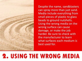Despite the name, sandblasters
can spray more than just sand.
Media include everything from
small pieces of plastic to glass
beads to ground nutshells.
Using the wrong media on the
wrong surface can cause
damage, or make the job
harder. Be sure to check with
the manufacturer to learn
what surfaces each medium is
best used for.
 