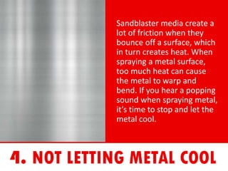 Sandblaster media create a
lot of friction when they
bounce off a surface, which
in turn creates heat. When
spraying a metal surface,
too much heat can cause
the metal to warp and
bend. If you hear a popping
sound when spraying metal,
it’s time to stop and let the
metal cool.
 