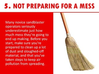 Many novice sandblaster
operators seriously
underestimate just how
much mess they’re going to
end up making. Before you
start, make sure you’re
prepared to clean up a lot
of dust and sloughed-off
material, and that you’ve
taken steps to keep air
pollution from spreading.
 