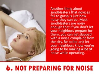 Another thing about
sandblasters that novices
fail to grasp is just how
noisy they can be. Most
sandblasters are noisy
enough that if you don’t let
your neighbors prepare for
them, you can get slapped
with a noise complaint from
the city. Be polite and let
your neighbors know you’re
going to be making a lot of
noise while operating.
 