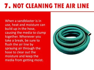 When a sandblaster is in
use, heat and moisture can
build up in the hose,
causing the media to clump
together. Whenever you
take a break, be sure to
flush the air line by
spraying air through the
hose to clear out the
moisture and keep the
media from getting moist.
 
