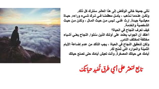 ‫العالم‬ ‫هذا‬ ‫إلى‬ ‫الوفاض‬ ‫خالي‬ ‫ا‬ً‫ع‬‫جمي‬ ‫نأتي‬.‫ذلك‬ ‫كل‬ ‫سنترك‬.
‫ورا‬ ‫نني‬‫ن‬ ‫ننرك‬‫ن‬‫ت‬ ‫نني‬‫ن‬‫ف‬ ‫ننا‬‫ن‬‫معشمن‬ ‫ننل‬‫ن‬‫يأم‬ ‫ظ‬ ‫ننذهم‬‫ن‬‫ن‬ ‫نندما‬‫ن‬‫من‬ ‫ننن‬‫ن‬‫ولك‬.‫ننا‬‫ن‬‫حي‬
‫ند‬‫ن‬‫جي‬ ‫نية‬‫ن‬ ‫معي‬.‫ني‬‫ن‬‫غن‬ ‫إرث‬.‫نث‬‫ن‬‫حي‬ ‫نن‬‫ن‬‫م‬ ‫نن‬‫ن‬‫ولك‬ ‫ظ‬ ‫نال‬‫ن‬‫الم‬ ‫نث‬‫ن‬‫حي‬ ‫نن‬‫ن‬‫م‬ ‫نيم‬‫ن‬‫ل‬
‫والخدمة‬ ‫خصية‬ ‫ال‬.
‫؟‬ ‫الحيا‬ ‫في‬ ‫النجاح‬ ‫تعرف‬ ‫كيف‬
‫ئلوا‬ُ‫س‬ ‫الذين‬ ‫أولئك‬ ‫ملى‬ ‫يعتمد‬ ‫الجوام‬ ‫أن‬ ‫أمتقد‬.‫يع‬ ‫النجاح‬‫نيا‬ ‫أ‬ ‫نني‬
‫النام‬ ‫لمختلف‬ ‫مختلفة‬.
‫ا‬ ‫إانامة‬ ‫مندم‬ ‫من‬ ‫التأكد‬ ‫يجم‬ ‫ظ‬ ‫الحيا‬ ‫في‬ ‫النجاح‬ ‫لتحقيق‬ ‫ولكن‬‫ألينام‬
‫لك‬ ‫منح‬ُ‫ت‬ ‫التي‬ ‫والموارد‬ ‫الثمينة‬.
‫المصغر‬ ‫حياتك‬ ‫هي‬ ‫أيامك‬.‫حي‬ ‫تصنع‬ ‫حتى‬ ‫أيامك‬ ‫تعيش‬ ‫وأنت‬‫اتك‬
‫ك‬‫ات‬‫ي‬‫ح‬‫د‬‫ي‬‫ف‬
ُ
‫ت‬‫طرق‬‫أي‬‫لى‬‫ع‬‫ر‬‫عث‬‫ت‬‫ل‬‫ع‬‫ت‬‫ا‬‫ت‬.
 