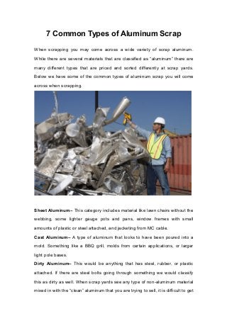 7 Common Types of Aluminum Scrap
When scrapping you may come across a wide variety of scrap aluminum.
While there are several materials that are classified as “aluminum” there are
many different types that are priced and sorted differently at scrap yards.
Below we have some of the common types of aluminum scrap you will come
across when scrapping.
Sheet Aluminum– This category includes material like lawn chairs without the
webbing, some lighter gauge pots and pans, window frames with small
amounts of plastic or steel attached, and jacketing from MC cable.
Cast Aluminum– A type of aluminum that looks to have been poured into a
mold. Something like a BBQ grill, molds from certain applications, or larger
light pole bases.
Dirty Aluminum– This would be anything that has steel, rubber, or plastic
attached. If there are steel bolts going through something we would classify
this as dirty as well. When scrap yards see any type of non-aluminum material
mixed in with the “clean” aluminum that you are trying to sell, it is difficult to get
 