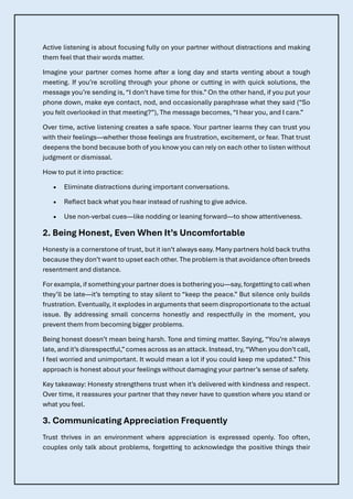Active listening is about focusing fully on your partner without distractions and making
them feel that their words matter.
Imagine your partner comes home after a long day and starts venting about a tough
meeting. If you’re scrolling through your phone or cutting in with quick solutions, the
message you’re sending is, “I don’t have time for this.” On the other hand, if you put your
phone down, make eye contact, nod, and occasionally paraphrase what they said (“So
you felt overlooked in that meeting?”), The message becomes, “I hear you, and I care.”
Over time, active listening creates a safe space. Your partner learns they can trust you
with their feelings—whether those feelings are frustration, excitement, or fear. That trust
deepens the bond because both of you know you can rely on each other to listen without
judgment or dismissal.
How to put it into practice:
• Eliminate distractions during important conversations.
• Reflect back what you hear instead of rushing to give advice.
• Use non-verbal cues—like nodding or leaning forward—to show attentiveness.
2. Being Honest, Even When It’s Uncomfortable
Honesty is a cornerstone of trust, but it isn’t always easy. Many partners hold back truths
because they don’t want to upset each other. The problem is that avoidance often breeds
resentment and distance.
For example, if something your partner does is bothering you—say, forgetting to call when
they’ll be late—it’s tempting to stay silent to “keep the peace.” But silence only builds
frustration. Eventually, it explodes in arguments that seem disproportionate to the actual
issue. By addressing small concerns honestly and respectfully in the moment, you
prevent them from becoming bigger problems.
Being honest doesn’t mean being harsh. Tone and timing matter. Saying, “You’re always
late, and it’s disrespectful,”comes across as an attack. Instead, try,“When you don’t call,
I feel worried and unimportant. It would mean a lot if you could keep me updated.” This
approach is honest about your feelings without damaging your partner’s sense of safety.
Key takeaway: Honesty strengthens trust when it’s delivered with kindness and respect.
Over time, it reassures your partner that they never have to question where you stand or
what you feel.
3. Communicating Appreciation Frequently
Trust thrives in an environment where appreciation is expressed openly. Too often,
couples only talk about problems, forgetting to acknowledge the positive things their
 