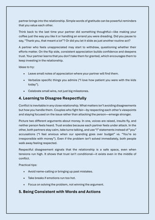 partner brings into the relationship. Simple words of gratitude can be powerful reminders
that you value each other.
Think back to the last time your partner did something thoughtful—like making your
coffee just the way you like it or handling an errand you were dreading. Did you pause to
say, “Thank you, that meant a lot”? Or did you let it slide as just another routine act?
A partner who feels unappreciated may start to withdraw, questioning whether their
efforts matter. On the flip side, consistent appreciation builds confidence and deepens
trust. Your partner learns that you don’t take them for granted, which encourages them to
keep investing in the relationship.
Ideas to try:
• Leave small notes of appreciation where your partner will find them.
• Verbalize specific things you admire (“I love how patient you were with the kids
today”).
• Celebrate small wins, not just big milestones.
4. Learning to Disagree Respectfully
Conflict is inevitable in anyclose relationship. What matters isn’tavoidingdisagreements
but how you handle them. Couples who fight fair—by respecting each other’s viewpoints
and staying focused on the issue rather than attacking the person—emerge stronger.
Picture two different arguments about money. In one, voices are raised, insults fly, and
neither person feels heard. Trust erodes because each partner feels under attack. In the
other, both partners stay calm, take turns talking, and use“I”statements instead of“you”
accusations (“I feel anxious when our spending goes over budget” vs. “You’re so
irresponsible with money”). Even if the problem isn’t solved immediately, both people
walk away feeling respected.
Respectful disagreement signals that the relationship is a safe space, even when
tensions run high. It shows that trust isn’t conditional—it exists even in the middle of
conflict.
Practical tips:
• Avoid name-calling or bringing up past mistakes.
• Take breaks if emotions run too hot.
• Focus on solving the problem, not winning the argument.
5. Being Consistent with Words and Actions
 