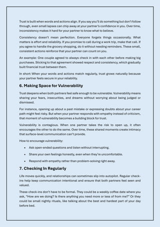 Trust is built when words and actions align. If you say you’ll do something but don’t follow
through, even small lapses can chip away at your partner’s confidence in you. Over time,
inconsistency makes it hard for your partner to know what to believe.
Consistency doesn’t mean perfection. Everyone forgets things occasionally. What
matters is effort and reliability. If you promise to call during a work trip, make that call. If
you agree to handle the grocery shopping, do it without needing reminders. These small,
consistent actions reinforce that your partner can count on you.
An example: One couple agreed to always check in with each other before making big
purchases. Sticking to that agreement showed respect and consistency, which gradually
built financial trust between them.
In short: When your words and actions match regularly, trust grows naturally because
your partner feels secure in your reliability.
6. Making Space for Vulnerability
Trust deepens when both partners feel safe enough to be vulnerable. Vulnerability means
sharing your fears, insecurities, and dreams without worrying about being judged or
dismissed.
For instance, opening up about a past mistake or expressing doubts about your career
path might feel risky. But when your partner responds with empathy instead of criticism,
that moment of vulnerability becomes a building block for trust.
Vulnerability is contagious. When one partner takes the risk to open up, it often
encourages the other to do the same. Over time, these shared moments create intimacy
that surface-level communication can’t provide.
How to encourage vulnerability:
• Ask open-ended questions and listen without interrupting.
• Share your own feelings honestly, even when they’re uncomfortable.
• Respond with empathy rather than problem-solving right away.
7. Checking In Regularly
Life moves quickly, and relationships can sometimes slip into autopilot. Regular check-
ins help keep communication intentional and ensure that both partners feel seen and
valued.
These check-ins don’t have to be formal. They could be a weekly coffee date where you
ask, “How are we doing? Is there anything you need more or less of from me?” Or they
could be small nightly rituals, like talking about the best and hardest part of your day
before bed.
 