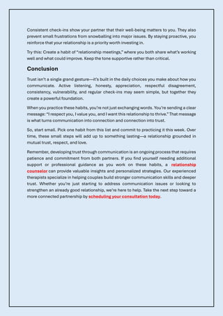 Consistent check-ins show your partner that their well-being matters to you. They also
prevent small frustrations from snowballing into major issues. By staying proactive, you
reinforce that your relationship is a priority worth investing in.
Try this: Create a habit of “relationship meetings,” where you both share what’s working
well and what could improve. Keep the tone supportive rather than critical.
Conclusion
Trust isn’t a single grand gesture—it’s built in the daily choices you make about how you
communicate. Active listening, honesty, appreciation, respectful disagreement,
consistency, vulnerability, and regular check-ins may seem simple, but together they
create a powerful foundation.
When you practice these habits, you’re not just exchanging words. You’re sending a clear
message: “I respect you, I value you, and I want this relationship to thrive.”That message
is what turns communication into connection and connection into trust.
So, start small. Pick one habit from this list and commit to practicing it this week. Over
time, these small steps will add up to something lasting—a relationship grounded in
mutual trust, respect, and love.
Remember, developing trust through communication is an ongoing process that requires
patience and commitment from both partners. If you find yourself needing additional
support or professional guidance as you work on these habits, a relationship
counselor can provide valuable insights and personalized strategies. Our experienced
therapists specialize in helping couples build stronger communication skills and deeper
trust. Whether you’re just starting to address communication issues or looking to
strengthen an already good relationship, we’re here to help. Take the next step toward a
more connected partnership by scheduling your consultation today.
 