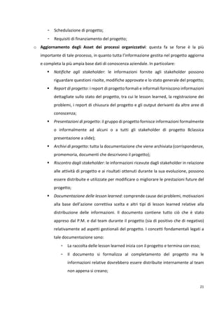 21 
- Schedulazione di progetto; 
- Requisiti di finanziamento del progetto; 
o Aggiornamento degli Asset dei processi organizzativi: questa fa se forse è la più 
importante di tale processo, in quanto tutta l’informazione gestita nel progetto aggiorna 
e completa la più ampia base dati di conoscenza aziendale. In particolare: 
 Notifiche agli stakeholder: le informazioni fornite agli stakeholder possono 
riguardare questioni risolte, modifiche approvate e lo stato generale del progetto; 
 Report di progetto: i report di progetto formali e informali forniscono informazioni 
dettagliate sullo stato del progetto, tra cui le lesson learned, la registrazione dei 
problemi, i report di chiusura del progetto e gli output derivanti da altre aree di 
conoscenza; 
 Presentazioni di progetto: il gruppo di progetto fornisce informazioni formalmente 
o informalmente ad alcuni o a tutti gli stakeholder di progetto 8classica 
presentazione a slide); 
 Archivi di progetto: tutta la documentazione che viene archiviata (corrispondenze, 
promemoria, documenti che descrivono il progetto); 
 Riscontro dagli stakeholder: le informazioni ricevute dagli stakeholder in relazione 
alle attività di progetto e ai risultati ottenuti durante la sua evoluzione, possono 
essere distribuite e utilizzate per modificare o migliorare le prestazioni future del 
progetto; 
 Documentazione delle lesson learned: comprende cause dei problemi, motivazioni 
alla base dell’azione correttiva scelta e altri tipi di lesson learned relative alla 
distribuzione delle informazioni. Il documento contiene tutto ciò che è stato 
appreso dal P.M. e dal team durante il progetto (sia di positivo che di negativo) 
relativamente ad aspetti gestionali del progetto. I concetti fondamentali legati a 
tale documentazione sono: 
- La raccolta delle lesson learned inizia con il progetto e termina con esso; 
- Il documento si formalizza al completamento del progetto ma le 
informazioni relative dovrebbero essere distribuite internamente al team 
non appena si creano; 
 
